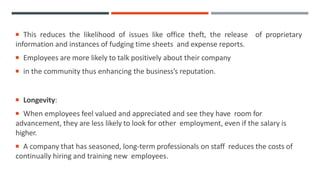  This reduces the likelihood of issues like office theft, the release of proprietary
information and instances of fudging time sheets and expense reports.
 Employees are more likely to talk positively about their company
 in the community thus enhancing the business’s reputation.
 Longevity:
 When employees feel valued and appreciated and see they have room for
advancement, they are less likely to look for other employment, even if the salary is
higher.
 A company that has seasoned, long-term professionals on staff reduces the costs of
continually hiring and training new employees.
 