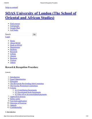 1/30/2016 Reward & Recognition Procedure
https://www.soas.ac.uk/hr/procedures/reward/rewardrecog/ 1/10
[skip to content]
SOAS University of London (The School of
Oriental and African Studies)
Find courses
Find people
Google Mail
A­Z Index
Search    Go
Login
Home
About SOAS
Study at SOAS
Departments
Students
Research
Library
Alumni
Business
Visitors
Admin
Reward & Recognition Procedure
Contents 
1. Introduction
2. Equal Opportunities
3. Principles
4. The Reward & Re­Grading Sub­Committee
5. The Faculty Promotion Committees
6. Criteria
6.1 Contribution Increments
6.2 Accelerated Scale Increments
6.3 One­off or on­consolidated payments
7. Application process
8. Salary scales
9. Fast track application
10. Outcome of Exercise
11. Appeals
12. Confidentiality
1. Introduction
 
