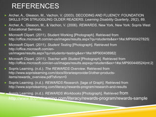 REFERENCES
 Archer, A., Gleason, M., Vachon, V. (2003). DECODING AND FLUENCY: FOUNDATION
SKILLS FOR STRUGGLING OLDER READERS. Learning Disability Quarterly, 26(2), 89.
 Archer, A., Gleason, M., & Vachon, V. (2006). REWARDS. New York, New York: Sopris West
Educational Services.
 Microsoft Clipart. (2011). Student Working [Photograph]. Retrieved from
http://office.microsoft.com/en-us/images/results.aspx?qu=students&ex=1#ai:MP900427825|
 Microsoft Clipart. (2011). Student Testing [Photograph]. Retrieved from
http://office.microsoft.com/en-
us/images/results.aspx?qu=students+testing&ex=1#ai:MP900408982|
 Microsoft Clipart. (2011). Teacher with Student [Photograph]. Retrieved from
http://office.microsoft.com/en-us/images/results.aspxqu=student&ex=1#ai:MP900448524|mt:2|
 Sopris Learning. (n.d.). The REWARDS Overview. Retrieved from
http://www.soprislearning.com/docs/librariesprovider3/other-products-
items/rewards_overview.pdf?sfvrsn=0
 Sopris Learning. (n.d.). REWARDS Research. [Iage of Graph]. Retrieved from
http://www.soprislearning.com/literacy/rewards-program/research-and-results
 Sopris Learning. (n.d.). REWARDS Workbooks [Photograph]. Retrieved from
http://www.soprislearning.com/literacy/rewards-program/rewards-sample
 