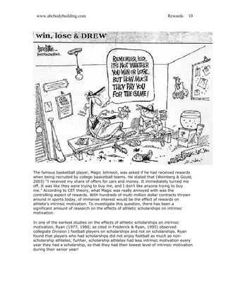 www.abcbodybuilding.com Rewards 10
The famous basketball player, Magic Johnson, was asked if he had received rewards
when being recruited by college basketball teams. He stated that (Weinberg & Gould,
2003) “I received my share of offers for cars and money. It immediately turned me
off. It was like they were trying to buy me, and I don’t like anyone trying to buy
me.” According to CET theory, what Magic was really annoyed with was the
controlling aspect of rewards. With hundreds of multi-million dollar contracts thrown
around in sports today, of immense interest would be the effect of rewards on
athlete’s intrinsic motivation. To investigate this question, there has been a
significant amount of research on the effects of athletic scholarships on intrinsic
motivation.
In one of the earliest studies on the effects of athletic scholarships on intrinsic
motivation, Ryan (1977, 1980; as cited in Frederick & Ryan, 1995) observed
collegiate Division I football players on scholarships and not on scholarships. Ryan
found that players who had scholarships did not enjoy football as much as non-
scholarship athletes; further, scholarship athletes had less intrinsic motivation every
year they had a scholarship, so that they had their lowest level of intrinsic motivation
during their senior year!
 