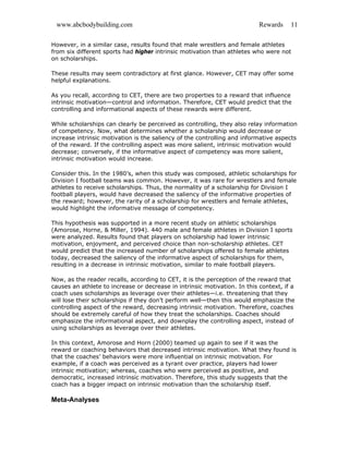 www.abcbodybuilding.com Rewards 11
However, in a similar case, results found that male wrestlers and female athletes
from six different sports had higher intrinsic motivation than athletes who were not
on scholarships.
These results may seem contradictory at first glance. However, CET may offer some
helpful explanations.
As you recall, according to CET, there are two properties to a reward that influence
intrinsic motivation—control and information. Therefore, CET would predict that the
controlling and informational aspects of these rewards were different.
While scholarships can clearly be perceived as controlling, they also relay information
of competency. Now, what determines whether a scholarship would decrease or
increase intrinsic motivation is the saliency of the controlling and informative aspects
of the reward. If the controlling aspect was more salient, intrinsic motivation would
decrease; conversely, if the informative aspect of competency was more salient,
intrinsic motivation would increase.
Consider this. In the 1980’s, when this study was composed, athletic scholarships for
Division I football teams was common. However, it was rare for wrestlers and female
athletes to receive scholarships. Thus, the normality of a scholarship for Division I
football players, would have decreased the saliency of the informative properties of
the reward; however, the rarity of a scholarship for wrestlers and female athletes,
would highlight the informative message of competency.
This hypothesis was supported in a more recent study on athletic scholarships
(Amorose, Horne, & Miller, 1994). 440 male and female athletes in Division I sports
were analyzed. Results found that players on scholarship had lower intrinsic
motivation, enjoyment, and perceived choice than non-scholarship athletes. CET
would predict that the increased number of scholarships offered to female athletes
today, decreased the saliency of the informative aspect of scholarships for them,
resulting in a decrease in intrinsic motivation, similar to male football players.
Now, as the reader recalls, according to CET, it is the perception of the reward that
causes an athlete to increase or decrease in intrinsic motivation. In this context, if a
coach uses scholarships as leverage over their athletes—i.e. threatening that they
will lose their scholarships if they don’t perform well—then this would emphasize the
controlling aspect of the reward, decreasing intrinsic motivation. Therefore, coaches
should be extremely careful of how they treat the scholarships. Coaches should
emphasize the informational aspect, and downplay the controlling aspect, instead of
using scholarships as leverage over their athletes.
In this context, Amorose and Horn (2000) teamed up again to see if it was the
reward or coaching behaviors that decreased intrinsic motivation. What they found is
that the coaches’ behaviors were more influential on intrinsic motivation. For
example, if a coach was perceived as a tyrant over practice, players had lower
intrinsic motivation; whereas, coaches who were perceived as positive, and
democratic, increased intrinsic motivation. Therefore, this study suggests that the
coach has a bigger impact on intrinsic motivation than the scholarship itself.
Meta-Analyses
 