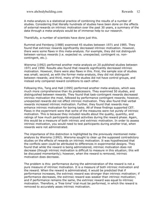 www.abcbodybuilding.com Rewards 12
A meta-analysis is a statistical practice of combining the results of a number of
studies. Considering that literally hundreds of studies have been done on the effects
of external rewards on intrinsic motivation over the past 30 years, a summary of the
data through a meta-analysis would be of immense help to our research.
Thankfully, a number of scientists have done just this.
Rummel and Feinberg (1988) examined 45 studies between 1971 and 1985. They
found that extrinsic rewards significantly decreased intrinsic motivation. However,
there were some flaws in this meta-analysis. For example, they did not distinguish
between various rewards (i.e. expected vs. unexpected; contingent vs. non-
contingent, etc.).
Wiersma (1992) performed another meta-analysis on 20 published studies between
1971 and 1990. Results also found that rewards significantly decreased intrinsic
motivation. However, there were also flaws in this. First, the sample size of studies
was small; second, as with the former meta-analysis, they did not distinguish
between rewards; and third, many of the studies did not have control groups, and
instead only compared reward conditions to each other.
Following this, Tang and Hall (1995) performed another meta-analysis, which was
much more comprehensive than its predecessors. They examined 50 studies, and
distinguished between rewards. They found that task-contingent rewards decreased
intrinsic motivation the most, followed by performance contingent rewards; however,
unexpected rewards did not effect intrinsic motivation. They also found that verbal
rewards increased intrinsic motivation. Further, they found that rewards may
enhance intrinsic motivation for boring tasks. All of these findings supported CET.
Flaws in the experiment were that some of the measures were not purely of intrinsic
motivation. This is because they included results about the quality, quantity, and
ratings of how much participants enjoyed activities during the reward phase. Again,
this would be a measure of both intrinsic and extrinsic motivation. In order to assess
intrinsic motivation, you would need to test participants during another trial, when
rewards were not administrated.
The importance of this distinction is highlighted by the previously mentioned meta-
analysis by Wiersma (1992). Wiersma sought to clear up the supposed contradictory
studies on the effects of rewards on intrinsic motivation. It was hypothesized that
the conflicts seen could be attributed to differences in experimental designs. They
found that while the reward is being administered, intrinsic motivation does not
decrease (though intrinsic motivation is difficult to measure in this situation; this will
be discussed momentarily); however, when the reward is removed, intrinsic
motivation does decrease.
The problem is this: performance during the administration of the reward is not a
pure measure of intrinsic motivation. It is a measure of both intrinsic motivation and
the reward. When the reward is administrated, it would be predicted that if
performance increases, the extrinsic reward was stronger than intrinsic motivation; if
performance decreases, the extrinsic reward was weaker than intrinsic motivation;
and if performance remains the same, the extrinsic reward was equal to intrinsic
motivation. Therefore, a "free time" trial must be performed, in which the reward is
removed to accurately asses intrinsic motivation.
 