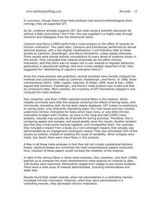 www.abcbodybuilding.com Rewards 13
In summary, though these three meta-analyses had several methodological short
comings, they all supported CET.
So far, evidence strongly supports CET. But what would a scientific discussion be
without a little controversy? Don’t fret; this was supplied in a mighty way through
Cameron and Colleagues from the behaviorist camp.
Cameron and Pierce (1994) performed a meta-analysis on the effect of rewards on
intrinsic motivation. Two years later, Cameron and Eisenberger performed an almost
identical analysis, with a few slightly modifications. I will therefore refer to these
studies as Cameron, Eisenberger, and Pierce henceforth, unless stated otherwise.
There results were almost entirely contradictory to every shred of evidence shown in
this article. They concluded that rewards essentially do not effect intrinsic
motivation, and that there was no reason not to use rewards to regulate behaviors,
particularly in educational settings. And here is their boldest statement of all: they
suggested the “abandoning of cognitive evaluation theory”!
Since this meta-analysis was published, several scientists have harshly critiqued the
methods and conclusions made by Cameron, Eisenberger, and Pierce. In 1996, three
commentaries (Kohn, 1996; Lepper, Keavney, & Drake, 1996; Ryan & Deci, 1996)
argued that Cameron, Eisenberger, and Pierce’s meta-analysis was invalid and that
its conclusions false. More recently, the inventors of CET themselves stepped in and
critiqued this meta-analysis.
Deci, Koestner, and Ryan (1999) reported several flaws in this analysis. Some
notable comments were that this analysis combined the effects of boring tasks, with
intrinsically interesting task. As has been clearly displayed, CET makes no predictions
on boring tasks; only inherently interesting tasks. For, how would extrinsic rewards
undermine intrinsic motivation for tasks which have none, or very little intrinsic
motivation to begin with? Further, as show in the Tang and Hall (1995) meta-
analysis, rewards may actually be of benefit for boring activities. Therefore, this is
comparing apples and oranges, and would greatly skew the results. Another problem
was that they mixed some rewards together, and misclassified them. For example,
they included a reward from a study as a non-contingent reward, that actually was
administrated as an engagement contingent reward. They also eliminated 20% of the
studies as outliers, instead of isolating the cause of variability. Other critiques were
made, but clearly there were many flaws in this analysis.
A flaw in all these meta-analyses is that they did not include unpublished doctoral
theses. Doctoral theses are commonly the most comprehensive papers conducted;
thus, inclusion of these papers would increase the reliability of the analysis.
In light of the various flaws in these meta-analyses, Deci, Koestner, and Ryan (1999)
teamed up to compose the most comprehensive meta-analysis on rewards to date.
128 studies were examined. Participants ranged from college to pre-school students.
There were a wide array of rewards administrated, including marshmallows and
dollar bills.
Results found that verbal rewards, when not administered in a controlling manner,
increased intrinsic motivation. However, when they were administered in a
controlling manner, they decreased intrinsic motivation.
 