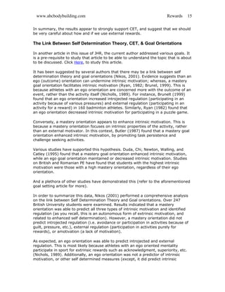 www.abcbodybuilding.com Rewards 15
In summary, the results appear to strongly support CET, and suggest that we should
be very careful about how and if we use external rewards.
The Link Between Self Determination Theory, CET, & Goal Orientations
In another article in this issue of JHR, the current author addressed various goals. It
is a pre-requisite to study that article to be able to understand the topic that is about
to be discussed. Click Here, to study this article.
It has been suggested by several authors that there may be a link between self
determination theory and goal orientations (Nikos, 2001). Evidence suggests than an
ego (outcome) orientation can undermine intrinsic motivation; whereas, a mastery
goal orientation facilitates intrinsic motivation (Ryan, 1982; Brunel, 1999). This is
because athletes with an ego orientation are concerned more with the outcome of an
event, rather than the activity itself (Nicholls, 1989). For instance, Brunelt (1999)
found that an ego orientation increased introjected regulation (participating in an
activity because of various pressures) and external regulation (participating in an
activity for a reward) in 160 badminton athletes. Similarly, Ryan (1982) found that
an ego orientation decreased intrinsic motivation for participating in a puzzle game.
Conversely, a mastery orientation appears to enhance intrinsic motivation. This is
because a mastery orientation focuses on intrinsic properties of the activity, rather
than an external motivator. In this context, Butler (1987) found that a mastery goal
orientation enhanced intrinsic motivation, by promoting task persistence and
challenge seeking activities.
Various studies have supported this hypothesis. Duda, Chi, Newton, Walling, and
Catley (1995) found that a mastery goal orientation enhanced intrinsic motivation,
while an ego goal orientation maintained or decreased intrinsic motivation. Studies
on British and Romanian PE have found that students with the highest intrinsic
motivation were those with a high mastery orientation, regardless of their ego
orientation.
And a plethora of other studies have demonstrated this (refer to the aforementioned
goal setting article for more).
In order to summarize this data, Nikos (2001) performed a comprehensive analysis
on the link between Self Determination Theory and Goal orientations. Over 247
British University students were examined. Results indicated that a mastery
orientation was able to predict all three types of intrinsic motivation and identified
regulation (as you recall, this is an autonomous form of extrinsic motivation, and
related to enhanced self determination). However, a mastery orientation did not
predict introjected regulation (i.e. avoidance or participation in activities because of
guilt, pressure, etc.), external regulation (participation in activities purely for
rewards), or amotivation (a lack of motivation).
As expected, an ego orientation was able to predict introjected and external
regulation. This is most likely because athletes with an ego oriented mentality
participate in sport for extrinsic rewards such as acknowledgment, superiority, etc.
(Nichols, 1989). Additionally, an ego orientation was not a predictor of intrinsic
motivation, or other self determined measures (except, it did predict intrinsic
 