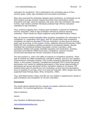 www.abcbodybuilding.com Rewards 16
motivation for sensations). This is attributed to the controlling nature of their
extrinsic goals. Lastly, ego orientations did not predict amotivation.
Nikos also examined the interaction between goal orientations, as individuals can be
both mastery and ego oriented. Results found that when participants master
orientation was high, external regulation was lower when ego orientation was lower.
Further, high mastery oriented individuals predicted high intrinsic motivation
regardless of ego orientation.
Thus, evidence suggests that a mastery goal orientation is optimal for facilitating
intrinsic motivation, while an ego orientation will tend to enhance extrinsic
motivation. These results are clearly explained using Self Determination Theory.
Now, an outcome oriented mentality often promotes competition (for information on
competition vs. cooperation Click Here). And CET would predict that competitive
mentalities can lead to a decrease in intrinsic motivation, as they focus on external
goals such as winning. In this context, Fortier, Vallerand, Briere & Provencher (1995)
tested CET with competitive athletes compared to recreational athletes. Results
indicated that recreational athletes had greater intrinsic motivation, while
competitive athletes had greater identified regulation and amotivation. Similarly,
Kavussanu and Roberts (1996) found that a competitive, outcome oriented
environment decreased the intrinsic motivation of tennis players.
The next question is, what is the effect of rewards on competitive situations. These
type of rewards are called competitively contingent rewards, and are a sub category
of performance contingent rewards. They involve rewarding individuals for defeating
others. In this context, Pritchard, Campbell and Campbell (1977) found that giving
participants a $5 reward for defeating participants in their group (approximately 6
participants per group) decreased intrinsic motivation relative to no reward. CET
predicts these types of rewards are very controlling, as they focus the participants
locus of causality on winning, which is an external motivator. Other studies have also
supported these findings (Ryan, Mims, & Koestner, 1983).
Thus, Self Determination Theory and CET are very helpful in explaining the results of
goal orientations and competition on intrinsic motivation.
Conclusion
The results clearly indicate that the rewards can greatly undermine intrinsic
motivation. For practical applications, click Here.
Keep it Hardcore,
Venom
Vice President of ABCbodybuilding.com
Venom@abcbodybuilding.com
References
 