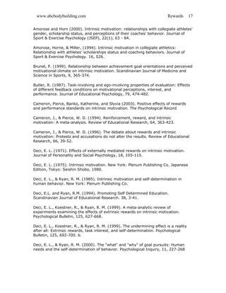 www.abcbodybuilding.com Rewards 17
Amorose and Horn (2000). Intrinsic motivation: relationships with collegiate athletes'
gender, scholarship status, and perceptions of their coaches' behavior. Journal of
Sport & Exercise Psychology (JSEP), 22(1), 63 - 84.
Amorose, Horne, & Miller, (1994). Intrinsic motivation in collegiate athletics:
Relationship with athletes’ scholarships status and coaching behaviors. Journal of
Sport & Exercise Psychology. 16, S26.
Brunel, P. (1999). Relationship between achievement goal orientations and perceived
motivational climate on intrinsic motivation. Scandinavian Journal of Medicine and
Science in Sports, 9, 365-374.
Butler, R. (1987). Task-involving and ego-involving properties of evaluation: Effects
of different feedback conditions on motivational perceptions, interest, and
performance. Journal of Educational Psychology, 79, 474-482.
Cameron, Pierce, Banko, Katherine, and Slyvia (2003). Positive effects of rewards
and performance standards on intrinsic motivation. The Psychological Record
Cameron, J., & Pierce, W. D. (1994). Reinforcement, reward, and intrinsic
motivation: A meta-analysis. Review of Educational Research, 64, 363-423.
Cameron, J., & Pierce, W. D. (1996). The debate about rewards and intrinsic
motivation: Protests and accusations do not alter the results. Review of Educational
Research, 66, 39-52.
Deci, E. L. (1971). Effects of externally mediated rewards on intrinsic motivation.
Journal of Personality and Social Psychology, 18, 105-115.
Deci, E. L. (1975). Intrinsic motivation. New York: Plenum Publishing Co. Japanese
Edition, Tokyo: Seishin Shobo, 1980.
Deci, E. L., & Ryan, R. M. (1985). Intrinsic motivation and self-determination in
human behavior. New York: Plenum Publishing Co.
Deci, E.L. and Ryan, R.M. (1994). Promoting Self Determined Education.
Scandinavian Journal of Educational Research. 38, 3-41.
Deci, E. L., Koestner, R., & Ryan, R. M. (1999). A meta-analytic review of
experiments examining the effects of extrinsic rewards on intrinsic motivation.
Psychological Bulletin, 125, 627-668.
Deci, E. L., Koestner, R., & Ryan, R. M. (1999). The undermining effect is a reality
after all: Extrinsic rewards, task interest, and self-determination. Psychological
Bulletin, 125, 692-700. b.
Deci, E. L., & Ryan, R. M. (2000). The "what" and "why" of goal pursuits: Human
needs and the self-determination of behavior. Psychological Inquiry, 11, 227-268
 