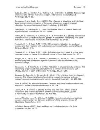 www.abcbodybuilding.com Rewards 18
Duda, J.L., Chi, L., Newton, M.L., Walling, M.D., and Catley, D. (1995). Task and ego
orientation and intrinsic motivation in sport. International Journal of Sport
Psychology, 26, 40-63.
Dorobantu, M. and Biddle, S.J.H. (1997). The influence of situational and individual
goals on the intrinsic motivation of Romanian adolescents towards physical
education. European Yearbook of Sport Psychology, 1, 148-165.
Eisenberger, R., & Cameron, J. (1996). Detrimental effects of reward: Reality of
myth? American Psychologist, 51, 1153-1166.
Fortier, M. S., Vallerand, R. J., Briere, N. M., & Provencher, P. J. (1995). Competitive
and recreational sport structures and gender: A test of their relationship with sport
motivation. International Journal of Sport Psychology, 26, 24-39.
Frederick, C. M., & Ryan, R. M. (1993). Differences in motivation for sport and
exercise and their relations with participation and mental health. Journal of Sport
Behavior, 16, 124-146.
Frederick, C. M., & Ryan, R. M. (1995). Self-determination in sport: A review using
cognitive evaluation theory. International Journal of Sport Psychology, 26, 5-23.
Hodgins, H. S., Yacko, H. A., Gottlieb, E., Goodwin, G., & Rath, P. (2002). Autonomy
and engaging versus defending against experience. Unpublished manuscript,
Skidmore College.
Kavussanu, M., & Roberts, G. C. (1996). Motivation in physical activity contexts: The
relationship of perceived motivational climate to intrinsic motivation and self-
efficacy. Journal of Sport and Exercise Psychology, 18, 264-280.
Koestner, R., Ryan, R. M., Bernieri, F., & Holt, K. (1984). Setting limits on children's
behavior: The differential effects of controlling versus informational styles on
children's intrinsic motivation and creativity. Journal of Personality, 54, 233-248.
Kohn, A. (1996). By all available means: Cameron and Pierce's defense of extrinsic
motivators. Review of Educational Research, 66, 1-4.
Lepper, M. R., & Greene, D. (1975). Turning play into work: Effects of adult
surveillance and extrinsic reward on children's intrinsic motivation. Journal
of Personality and Social Psychology, 31, 479-486.
Lepper, M.R., Keavney, M., & Drake, M. (1996). Intrinsic motivation and extrinsic
rewards: A commentary on Cameron and Pierce's Meta-analysis. Review of
Educational Research, 66, 5-32.
McCullagh, Penny. (2005) Sport and Exercise Psychology Lecture. Cal State
University East Bay. 10/27.
 