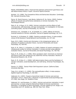 www.abcbodybuilding.com Rewards 19
NIKOS, NTOUMANIS (2001). Empirical links between achievement goal theory and
self-determination theory in sport. Journal of Sports Sciences
Nicholls, J.G. (1989). The Competitive Ethos and Democratic Education. Cambridge,
MA: Harvard University Press.
Pierce, W. David Cameron, Judy Banko, Katherine M. So, Sylvia. (2003). Positive
effects of rewards and performance standards on intrinsic motivation. The
Psychological Record.
Plant, R. W., & Ryan, R. M. (1985). Intrinsic motivation and the effects of self-
consciousness, self-awareness, and ego-involvement: An investigation of internally-
controlling styles. Journal of Personality, 53, 435-449.
Pritchard, R.D., Campbell, K. M., & Campbell, D.J. (1997). Effects of extrinsic
financial rewards on intrinsic motivation. Journal of Applied Psychology. 62, 9-15.
Rummel, A., & Feinberg, R. (1988). Cognitive evaluation theory: A meta-analytic
review of the literature. Social Behavior and Personality, 16, 147-164.
Ryan, R.M. (1982). Control and information in the intrapersonal sphere: An
extension of cognitive evaluation theory. Journal of Personality and Social
Psychology, 43, 450-461.
Ryan, R. M., Mims, V., & Koestner, R. (1983). Relation of reward contingency and
interpersonal context to intrinsic motivation: A review and test using cognitive
evaluation theory. Journal of Personality and Social Psychology, 45, 736-750.
Ryan, R. M., & Deci, E. L. (1996). When paradigms clash: Comments on Cameron
and Pierce's claim that rewards do not undermine intrinsic motivation. Review of
Educational Research, 66, 33-38.
Ryan, R. M., & Deci, E. L. (2000). Self-determination theory and the facilitation of
intrinsic motivation, social development, and well-being. American Psychologist, 55,
68-78.
Sawyer, D. (2005). Sensori Motor Skill Acquisition Lecture. California State
University East Bay.
Tang, S-H., & Hall, V. C. (1995). The overjustification effect: A meta-analysis.
Applied Cognitive Psychology, 9, 365-404.
Vallerand, R.J. (1997). Toward a hierarchical model of intrinsic and extrinsic
motivation. In M. P. Zanna (Ed.), Advances in experimental social psychology (pp.
271-360). San Diego, CA: Academic Press.
Vallerand, R.J. and Rousseau, F.L (2001). Intrinsic and extrinsic motivation in sport
and exercise: a review using the Hierarchical Model of Intrinsic and Extrinsic
Motivation. In Handbook of Sport Psychology, 2nd edn (edited by R.N. Singer, H.A.
Hausenblas and C.M. Janelle), pp. 389-416. New York: Wiley.
 