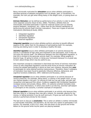 www.abcbodybuilding.com Rewards 3
Being intrinsically motivated for stimulation occurs when athletes participate in
activates because of pleasant sensations such as danger, pain, or excitement. For
example, the rush you get when lifting heavy in the weight room, or posing down on
stage.
Extrinsic Motivation can be defined as performance of an activity in order to attain
some separate outcome (Ryan & Deci, 2000). Therefore, athletes that are
extrinsically motivated participate in sport for external causes such as rewards,
positive feedback, recognition, etc.; rather than for the inherent satisfaction of
performing the activity itself (intrinsic motivation). There are 4 types of extrinsic
motivations (Weinberg & Gould, 2003):
• Integrated regulation
• Identified regulation
• Introjected regulation
• External regulation
Integrated regulation occurs when athletes perform activities to benefit different
aspects of life, rather than for the pleasure of participating itself. For example,
training and dieting hard in order to develop a healthy life style.
Identified regulation occurs when athletes participate in an activity because the
activity is considered of high value and important to the participant, even if they do
not enjoy the activity itself. The difference between this and integrated regulation, is
that this is limited to the particular activity itself. For example, lifting weights to
become huge. Or going to school, or doing your homework because it is a great way
to learn about things which may be useful to you.
One important concept to understand is that these two forms of extrinsic motivation
(more so with integrated regulation) and the three forms of intrinsic motivation all
involve the athlete participating in sports by their own initiative, because they want
to participate for some desired outcome (autonomous). Therefore, these 5 subtopics
of motivation have been found to positively influence affective, behavioral, and
cognitive functions (Vallerand, 1997; Vallerand and Rousseau, 2001).
Introjected regulation occurs when athletes participate in an activity because of
various pressures. For example, lifting heavy, or posing in the weight room, so you
can impress people in the gym. Or training so that you can get huge, and gain self
recognition and approval from others. Evidence suggests that Introjected regulation
increases tension and anxiety (Nikos, 2001). An outcome oriented mentality (click
Here for more information), in which ones worth is on the line, and their self esteem
is contingent on the outcome, is another example of introjection.
External regulation occurs when athletes participate in an activity only because they
feel they have to, or because they may get a reward. For example, playing for the
money, or telling someone if you do such and such, I’ll give you such and such. This
activity is performed entirely for the reward.
The last term to discuss is amotivation. This is when an athlete is neither intrinsically
or extrinsically motivated, and therefore, do not have any reason to participate in an
activity. For example, a kid in P.E. class, who sits down on the ground and writes
letters on the ground while his/her pears are playing baseball.
 
