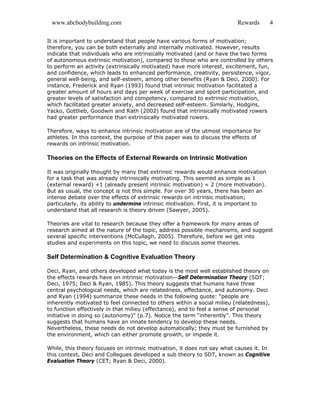 www.abcbodybuilding.com Rewards 4
It is important to understand that people have various forms of motivation;
therefore, you can be both externally and internally motivated. However, results
indicate that individuals who are intrinsically motivated (and or have the two forms
of autonomous extrinsic motivation), compared to those who are controlled by others
to perform an activity (extrinsically motivated) have more interest, excitement, fun,
and confidence, which leads to enhanced performance, creativity, persistence, vigor,
general well-being, and self-esteem, among other benefits (Ryan & Deci, 2000). For
instance, Frederick and Ryan (1993) found that intrinsic motivation facilitated a
greater amount of hours and days per week of exercise and sport participation, and
greater levels of satisfaction and competency, compared to extrinsic motivation,
which facilitated greater anxiety, and decreased self-esteem. Similarly, Hodgins,
Yacko, Gottlieb, Goodwin and Rath (2002) found that intrinsically motivated rowers
had greater performance than extrinsically motivated rowers.
Therefore, ways to enhance intrinsic motivation are of the utmost importance for
athletes. In this context, the purpose of this paper was to discuss the effects of
rewards on intrinsic motivation.
Theories on the Effects of External Rewards on Intrinsic Motivation
It was originally thought by many that extrinsic rewards would enhance motivation
for a task that was already intrinsically motivating. This seemed as simple as 1
(external reward) +1 (already present intrinsic motivation) = 2 (more motivation).
But as usual, the concept is not this simple. For over 30 years, there has been an
intense debate over the effects of extrinsic rewards on intrinsic motivation;
particularly, its ability to undermine intrinsic motivation. First, it is important to
understand that all research is theory driven (Sawyer, 2005).
Theories are vital to research because they offer a framework for many areas of
research aimed at the nature of the topic, address possible mechanisms, and suggest
several specific interventions (McCullagh, 2005). Therefore, before we get into
studies and experiments on this topic, we need to discuss some theories.
Self Determination & Cognitive Evaluation Theory
Deci, Ryan, and others developed what today is the most well established theory on
the effects rewards have on intrinsic motivation—Self Determination Theory (SDT;
Deci, 1975; Deci & Ryan, 1985). This theory suggests that humans have three
central psychological needs, which are relatedness, effectance, and autonomy. Deci
and Ryan (1994) summarize these needs in the following quote: “people are
inherently motivated to feel connected to others within a social milieu (relatedness),
to function effectively in that milieu (effectance), and to feel a sense of personal
initiative in doing so (autonomy)” (p.7). Notice the term “inherently”. This theory
suggests that humans have an innate tendency to develop these needs.
Nevertheless, these needs do not develop automatically; they must be furnished by
the environment, which can either promote growth, or impede it.
While, this theory focuses on intrinsic motivation, it does not say what causes it. In
this context, Deci and Collegues developed a sub theory to SDT, known as Cognitive
Evaluation Theory (CET; Ryan & Deci, 2000).
 