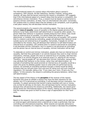 www.abcbodybuilding.com Rewards 6
The informational aspect of a reward relays information about a person’s
competency. MVP rewards, All Star Selections, Sandow Trophies, among other
rewards, all relay that the person receiving the reward is competent. CET suggests
that if the informational aspect of a reward relays that the person is competent, this
will enhance intrinsic motivation. Thus, a reward must be based on performance to
enhance intrinsic motivation; at least, from an informational view point. Conversely,
CET predicts that if a reward relays that the athlete is not competent, such as getting
a last place reward, this will decrease intrinsic motivation.
The second property of a reward is the controlling aspect. This has to do with a
person’s locus of causality. Locus of causality is the degree people perceive their
behavior to be freely determined (self determined) or caused by other people. If a
person feels their behavior is caused by outside pressures from others, they would
have an external locus of causality. If a person feels their behavior is self
determined, or initiated, they would have an internal locus of causality. CET predicts
that if a reward is perceived as controlling, people will attribute their behavior to an
outside source (an external locus of causality). Conversely, if people do not feel
controlled by the reward, they will attribute their behavior to self determination (an
internal locus of causality). CET predicts that if a reward is perceived as controlling,
it will decrease intrinsic motivation; but if a reward is not perceived as controlling,
and the person has an internal locus of causality, intrinsic motivation will be high.
To elaborate on control and intrinsic motivation, people who have an internal locus of
causality, feel that they participate in an activity because they want to (high intrinsic
motivation); whereas, people who have an external locus of causality, feel that they
participate in an activity because of an external cause (i.e. playing for the money).
Therefore, “paying people off” can decrease their intrinsic motivation, because they
may attribute their behavior to the money, rather than self determination. An
example of something that would promote an internal locus of causality would be a
coach who gives his athletes greater input on what drills are performed during
practice. An example of controlling someone through a reward would be telling
someone that you will give them such and such for doing such and such (external
regulation). For example, telling a kid, "if you clean your room, I'll give you five
dollars." In this scenario, the reward is controlling the persons behavior, rather than
self determination.
The key aspect of this theory is the perception of the receiver of the reward.
Someone who gives an athlete a reward may have the best intentions for the
athlete; but if it is perceived as controlling, it will decrease intrinsic motivation. For
example, if a player perceives that he/she is being rewarded with cars or money,
only so that he will stay on the team, this will decrease his/her intrinsic motivation,
because they will perceive the reward as controlling. Additionally, the reward giver
should stress the informational aspect of the reward, making sure the player knows
that the reward was given to them to show a sign of appreciation for their hard-
work.
Rewards
Based on his research, the current author suggests that a reward can be defined as
an external agent administered when a desired act or task is performed, that has
controlling and informational properties. While rewards are typically delivered to
increase the probability of a response, they can increase or decrease the probability
 