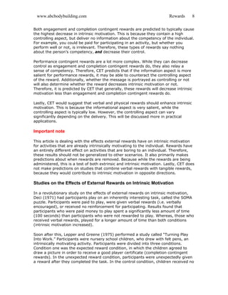 www.abcbodybuilding.com Rewards 8
Both engagement and completion contingent rewards are predicted to typically cause
the highest decrease in intrinsic motivation. This is because they contain a high
controlling aspect, but deliver no information about the competency of the individual.
For example, you could be paid for participating in an activity, but whether you
perform well or not, is irrelevant. Therefore, these types of rewards say nothing
about the person’s competency, and decrease their control.
Performance contingent rewards are a lot more complex. While they can decrease
control as engagement and completion contingent rewards do, they also relay a
sense of competency. Therefore, CET predicts that if the information aspect is more
salient for performance rewards, it may be able to counteract the controlling aspect
of the reward. Additionally, whether the message is portrayed as controlling or not
will also determine whether the reward decreases intrinsic motivation or not.
Therefore, it is predicted by CET that generally, these rewards will decrease intrinsic
motivation less than engagement and completion contingent rewards do.
Lastly, CET would suggest that verbal and physical rewards should enhance intrinsic
motivation. This is because the informational aspect is very salient, while the
controlling aspect is typically low. However, the controlling aspect can vary
significantly depending on the delivery. This will be discussed more in practical
applications.
Important note
This article is dealing with the effects external rewards have on intrinsic motivation
for activities that are already intrinsically motivating to the individual. Rewards have
an entirely different effect on activities that are boring to an individual. Therefore,
these results should not be generalized to other scenarios. It also primarily makes
predictions about when rewards are removed. Because while the rewards are being
administered, this is a test of both extrinsic and intrinsic motivation. Lastly, CET does
not make predictions on studies that combine verbal rewards with tangible rewards,
because they would contribute to intrinsic motivation in opposite directions.
Studies on the Effects of External Rewards on Intrinsic Motivation
In a revolutionary study on the effects of external rewards on intrinsic motivation,
Deci (1971) had participants play on an inherently interesting task, called the SOMA
puzzle. Participants were paid to play, were given verbal rewards (i.e. verbally
encouraged), or received no reinforcement for participating. Results found that
participants who were paid money to play spent a significantly less amount of time
(100 seconds) than participants who were not rewarded to play. Whereas, those who
received verbal rewards, played for a longer amount of time than both conditions
(intrinsic motivation increased).
Soon after this, Lepper and Greene (1975) performed a study called “Turning Play
Into Work.” Participants were nursery school children, who drew with felt pens, an
intrinsically motivating activity. Participants were divided into three conditions.
Condition one was the expected reward condition, in which the children agreed to
draw a picture in order to receive a good player certificate (completion contingent
rewards). In the unexpected reward condition, participants were unexpectedly given
a reward after they completed the task. In the control condition, children received no
 