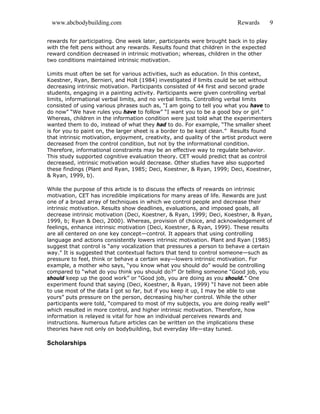 www.abcbodybuilding.com Rewards 9
rewards for participating. One week later, participants were brought back in to play
with the felt pens without any rewards. Results found that children in the expected
reward condition decreased in intrinsic motivation; whereas, children in the other
two conditions maintained intrinsic motivation.
Limits must often be set for various activities, such as education. In this context,
Koestner, Ryan, Bernieri, and Holt (1984) investigated if limits could be set without
decreasing intrinsic motivation. Participants consisted of 44 first and second grade
students, engaging in a painting activity. Participants were given controlling verbal
limits, informational verbal limits, and no verbal limits. Controlling verbal limits
consisted of using various phrases such as, “I am going to tell you what you have to
do now” “We have rules you have to follow” “I want you to be a good boy or girl.”
Whereas, children in the information condition were just told what the experimenters
wanted them to do, instead of what they had to do. For example, “The smaller sheet
is for you to paint on, the larger sheet is a border to be kept clean.” Results found
that intrinsic motivation, enjoyment, creativity, and quality of the artist product were
decreased from the control condition, but not by the informational condition.
Therefore, informational constraints may be an effective way to regulate behavior.
This study supported cognitive evaluation theory. CET would predict that as control
decreased, intrinsic motivation would decrease. Other studies have also supported
these findings (Plant and Ryan, 1985; Deci, Koestner, & Ryan, 1999; Deci, Koestner,
& Ryan, 1999, b).
While the purpose of this article is to discuss the effects of rewards on intrinsic
motivation, CET has incredible implications for many areas of life. Rewards are just
one of a broad array of techniques in which we control people and decrease their
intrinsic motivation. Results show deadlines, evaluations, and imposed goals, all
decrease intrinsic motivation (Deci, Koestner, & Ryan, 1999; Deci, Koestner, & Ryan,
1999, b; Ryan & Deci, 2000). Whereas, provision of choice, and acknowledgement of
feelings, enhance intrinsic motivation (Deci, Koestner, & Ryan, 1999). These results
are all centered on one key concept—control. It appears that using controlling
language and actions consistently lowers intrinsic motivation. Plant and Ryan (1985)
suggest that control is “any vocalization that pressures a person to behave a certain
way.” It is suggested that contextual factors that tend to control someone—such as
pressure to feel, think or behave a certain way—lowers intrinsic motivation. For
example, a mother who says, “you know what you should do” would be controlling
compared to “what do you think you should do?” Or telling someone “Good job, you
should keep up the good work” or “Good job, you are doing as you should.” One
experiment found that saying (Deci, Koestner, & Ryan, 1999) “I have not been able
to use most of the data I got so far, but if you keep it up, I may be able to use
yours” puts pressure on the person, decreasing his/her control. While the other
participants were told, “compared to most of my subjects, you are doing really well”
which resulted in more control, and higher intrinsic motivation. Therefore, how
information is relayed is vital for how an individual perceives rewards and
instructions. Numerous future articles can be written on the implications these
theories have not only on bodybuilding, but everyday life—stay tuned.
Scholarships
 