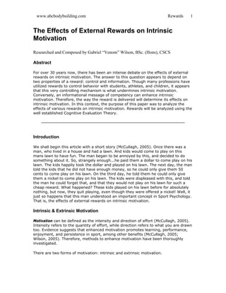 www.abcbodybuilding.com Rewards 1
The Effects of External Rewards on Intrinsic
Motivation
Researched and Composed by Gabriel “Venom” Wilson, BSc. (Hons), CSCS
Abstract
For over 30 years now, there has been an intense debate on the effects of external
rewards on intrinsic motivation. The answer to this question appears to depend on
two properties of a reward: control and information. Though many professions have
utilized rewards to control behavior with students, athletes, and children, it appears
that this very controlling mechanism is what undermines intrinsic motivation.
Conversely, an informational message of competency can enhance intrinsic
motivation. Therefore, the way the reward is delivered will determine its effects on
intrinsic motivation. In this context, the purpose of this paper was to analyze the
effects of various rewards on intrinsic motivation. Rewards will be analyzed using the
well established Cognitive Evaluation Theory.
Introduction
We shall begin this article with a short story (McCullagh, 2005). Once there was a
man, who lived in a house and had a lawn. And kids would come to play on this
mans lawn to have fun. The man began to be annoyed by this, and decided to do
something about it. So, strangely enough...he paid them a dollar to come play on his
lawn. The kids happily took the dollar and played on his lawn. The next day, the man
told the kids that he did not have enough money, so he could only give them 50
cents to come play on his lawn. On the third day, he told them he could only give
them a nickel to come play on his lawn. The kids were displeased with this, and told
the man he could forget that, and that they would not play on his lawn for such a
cheap reward. What happened? These kids played on his lawn before for absolutely
nothing, but now, they quit playing, even though they were offered a nickel! Well, it
just so happens that this man understood an important concept in Sport Psychology.
That is, the effects of external rewards on intrinsic motivation.
Intrinsic & Extrinsic Motivation
Motivation can be defined as the intensity and direction of effort (McCullagh, 2005).
Intensity refers to the quantity of effort, while direction refers to what you are drawn
too. Evidence suggests that enhanced motivation promotes learning, performance,
enjoyment, and persistence in sport, among other benefits (McCullagh, 2005;
Wilson, 2005). Therefore, methods to enhance motivation have been thoroughly
investigated.
There are two forms of motivation: intrinsic and extrinsic motivation.
 