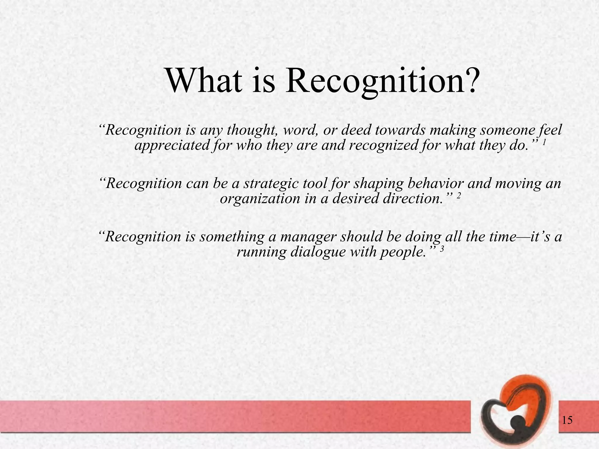 What is Recognition? “ Recognition is any thought, word, or deed towards making someone feel appreciated for who they are and recognized for what they do.”  1 “ Recognition can be a strategic tool for shaping behavior and moving an organization in a desired direction.”  2 “ Recognition is something a manager should be doing all the time—it’s a running dialogue with people.”  3 