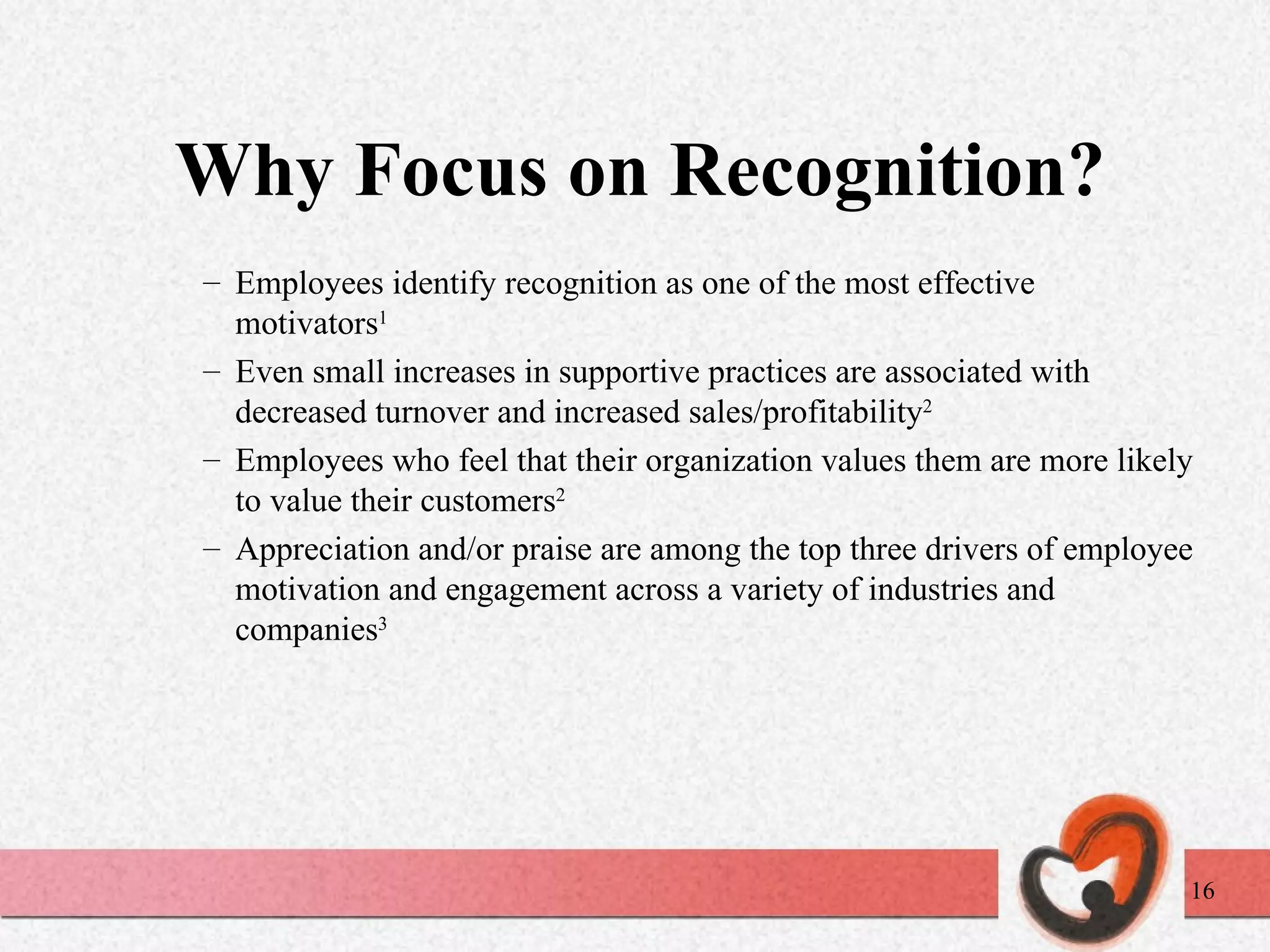 Why Focus on Recognition? Employees identify recognition as one of the most effective motivators 1 Even small increases in supportive practices are associated with decreased turnover and increased sales/profitability 2 Employees who feel that their organization values them are more likely to value their customers 2 Appreciation and/or praise are among the top three drivers of employee motivation and engagement across a variety of industries and companies 3 