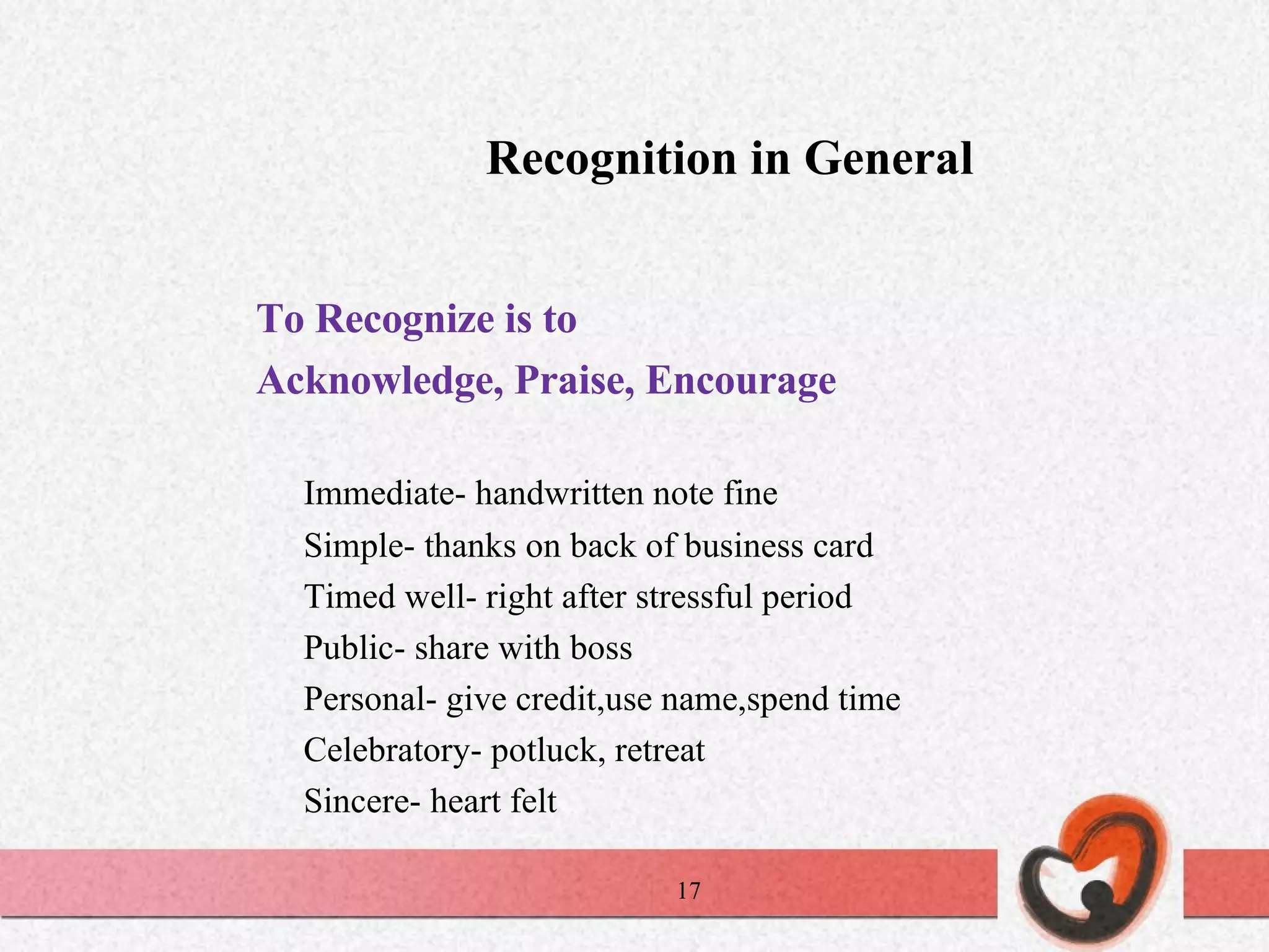 Recognition in General To Recognize is to Acknowledge, Praise, Encourage Immediate- handwritten note fine Simple- thanks on back of business card Timed well- right after stressful period Public- share with boss  Personal- give credit,use name,spend time  Celebratory- potluck, retreat Sincere- heart felt 