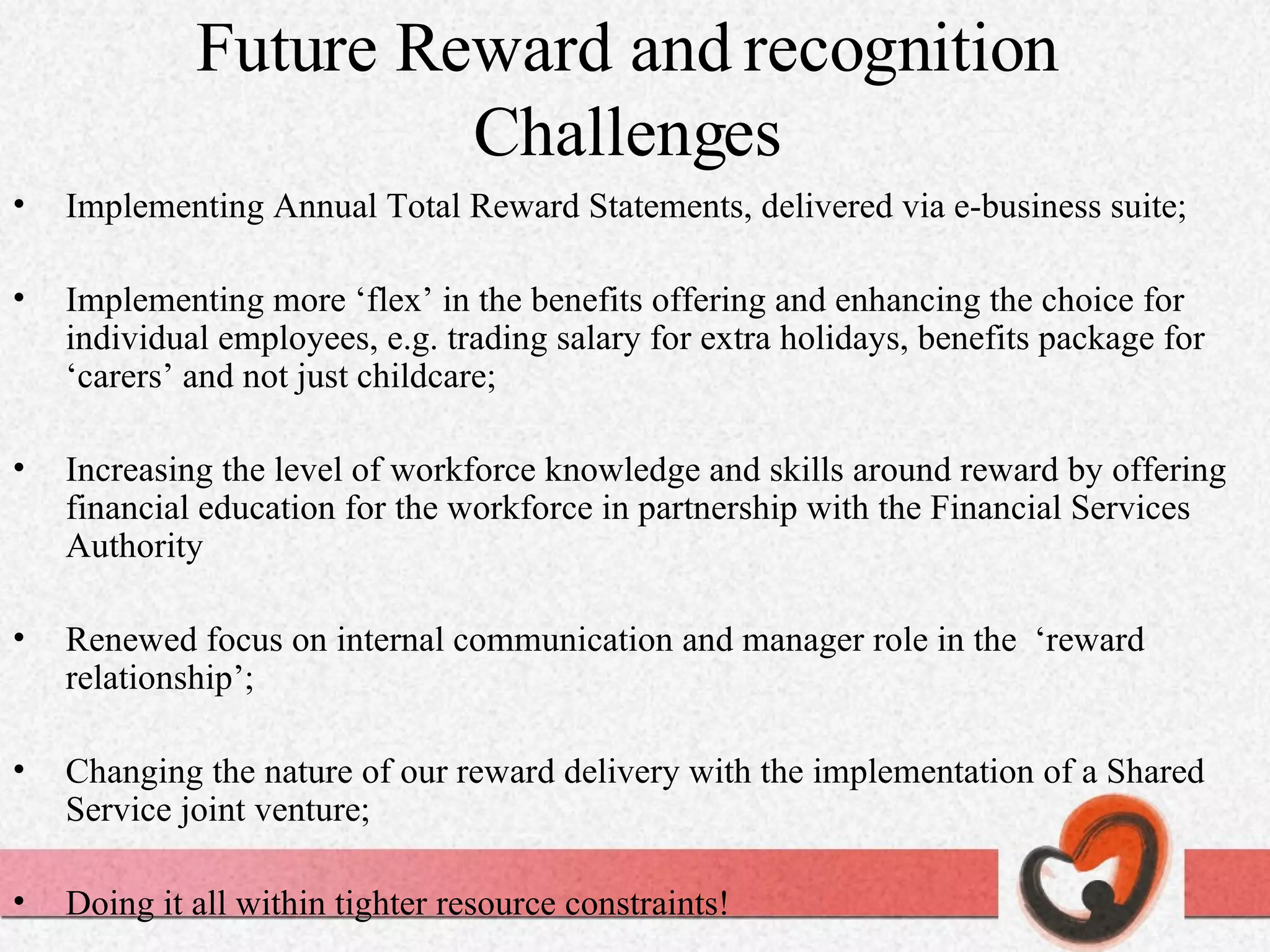 Future Reward and recognition Challenges Implementing Annual Total Reward Statements, delivered via e-business suite; Implementing more ‘flex’ in the benefits offering and enhancing the choice for individual employees, e.g. trading salary for extra holidays, benefits package for ‘carers’ and not just childcare; Increasing the level of workforce knowledge and skills around reward by offering financial education for the workforce in partnership with the Financial Services Authority Renewed focus on internal communication and manager role in the  ‘reward relationship’; Changing the nature of our reward delivery with the implementation of a Shared Service joint venture; Doing it all within tighter resource constraints! 