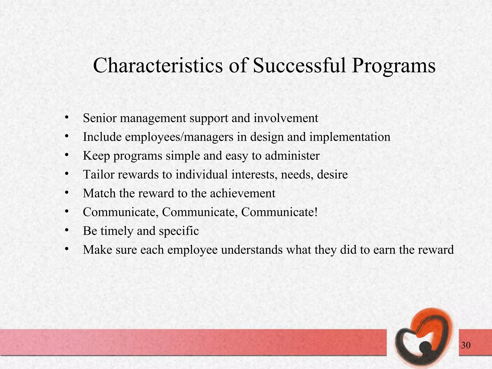 Characteristics of Successful Programs Senior management support and involvement Include employees/managers in design and implementation Keep programs simple and easy to administer Tailor rewards to individual interests, needs, desire Match the reward to the achievement Communicate, Communicate, Communicate! Be timely and specific Make sure each employee understands what they did to earn the reward 