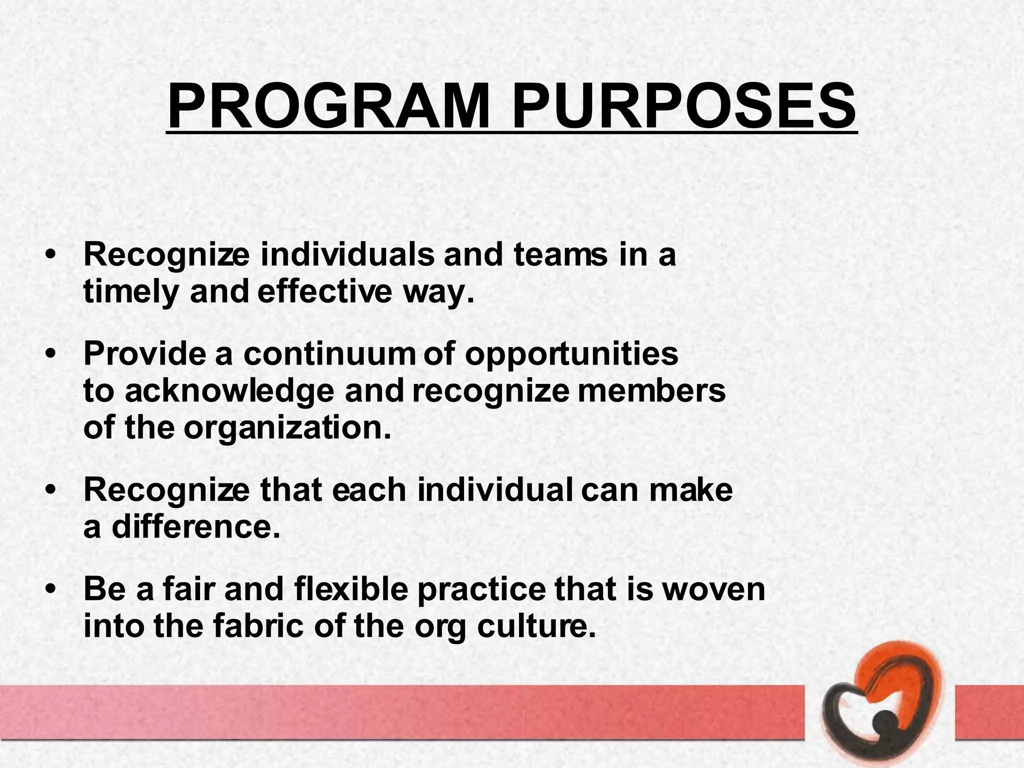 PROGRAM PURPOSES • Recognize individuals and teams in a  timely and effective way. • Provide a continuum of opportunities  to acknowledge and recognize members  of the organization. • Recognize that each individual can make  a difference. • Be a fair and flexible practice that is woven  into the fabric of the org culture. 