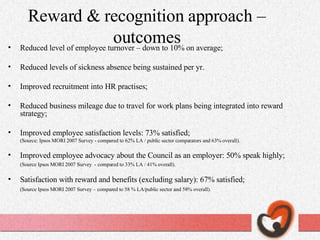 Reward & recognition approach –outcomes Reduced level of employee turnover – down to 10% on average; Reduced levels of sickness absence being sustained per yr. Improved recruitment into HR practises; Reduced business mileage due to travel for work plans being integrated into reward strategy; Improved employee satisfaction levels: 73% satisfied; (Source: Ipsos MORI 2007 Survey - compared to 62% LA / public sector comparators and 63% overall). Improved employee advocacy about the Council as an employer: 50% speak highly; (Source Ipsos MORI 2007 Survey  - compared to 33% LA / 41% overall). Satisfaction with reward and benefits (excluding salary): 67% satisfied; (Source Ipsos MORI 2007 Survey – compared to 58 % LA/public sector and 58% overall). 