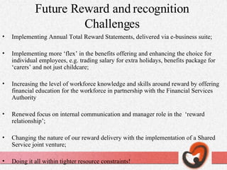 Future Reward and recognition Challenges Implementing Annual Total Reward Statements, delivered via e-business suite; Implementing more ‘flex’ in the benefits offering and enhancing the choice for individual employees, e.g. trading salary for extra holidays, benefits package for ‘carers’ and not just childcare; Increasing the level of workforce knowledge and skills around reward by offering financial education for the workforce in partnership with the Financial Services Authority Renewed focus on internal communication and manager role in the  ‘reward relationship’; Changing the nature of our reward delivery with the implementation of a Shared Service joint venture; Doing it all within tighter resource constraints! 