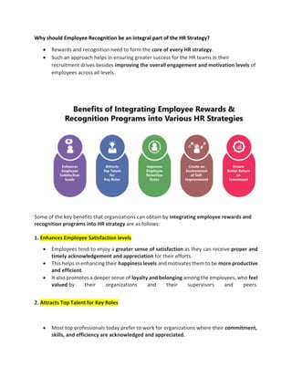 Why should Employee Recognition be an integral part of the HR Strategy?
 Rewards and recognition need to form the core of every HR strategy.
 Such an approach helps in ensuring greater success for the HR teams in their
recruitment drives besides improving the overall engagement and motivation levels of
employees across all levels.
Some of the key benefits that organizations can obtain by integrating employee rewards and
recognition programs into HR strategy are as follows:
1. Enhances Employee Satisfaction levels
 Employees tend to enjoy a greater sense of satisfaction as they can receive proper and
timely acknowledgement and appreciation for their efforts.
 This helps in enhancing their happiness levels and motivates them to be more productive
and efficient.
 It also promotes a deeper sense of loyalty and belonging among the employees, who feel
valued by their organizations and their supervisors and peers.
2. Attracts Top Talent for Key Roles
 Most top professionals today prefer to work for organizations where their commitment,
skills, and efficiency are acknowledged and appreciated.
 