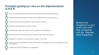 10
1
Principles guiding our view on the implementation
of R & R
Rewards and
recognition is a part
of the 'total offer'
that corresponds
with the 'Employer
Value Proposition'
Rewards and Recognition practices should be well integrated into the company culture
R & R dimensions should be designed to foster maximum motivation
Simplicity and transparency of rewards is critical
Incentives help change the context in order to shape the desired behaviors
Financial rewards are important, but just one piece of the overall reward system
Recognition is valuable from all levels: peers, leaders, sr. executives
2
3
4
5
7
9
8
6
R & R is very close to building an emotional connect with the employees which can be a big driver for the
overall growth
It shapes the culture and behavior in an organization
The R & R strategy should be a combination of top down and bottom up participant view
 