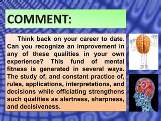 COMMENT:
Think back on your career to date.
Can you recognize an improvement in
any of these qualities in your own
experience? This fund of mental
fitness is generated in several ways.
The study of, and constant practice of,
rules, applications, interpretations, and
decisions while officiating strengthens
such qualities as alertness, sharpness,
and decisiveness.
 