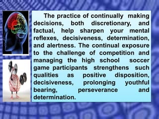 The practice of continually making
decisions, both discretionary, and
factual, help sharpen your mental
reflexes, decisiveness, determination,
and alertness. The continual exposure
to the challenge of competition and
managing the high school soccer
game participants strengthens such
qualities as positive disposition,
decisiveness, prolonging youthful
bearing, perseverance and
determination.
 