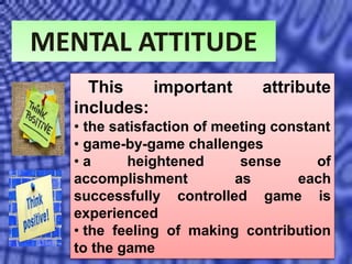 MENTAL ATTITUDE
This important attribute
includes:
• the satisfaction of meeting constant
• game-by-game challenges
• a heightened sense of
accomplishment as each
successfully controlled game is
experienced
• the feeling of making contribution
to the game
 