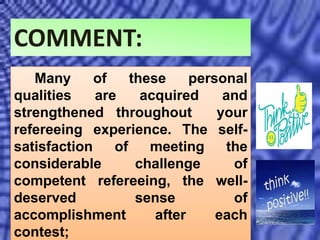 COMMENT:
Many of these personal
qualities are acquired and
strengthened throughout your
refereeing experience. The self-
satisfaction of meeting the
considerable challenge of
competent refereeing, the well-
deserved sense of
accomplishment after each
contest;
 