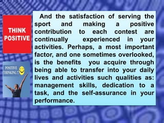 And the satisfaction of serving the
sport and making a positive
contribution to each contest are
continually experienced in your
activities. Perhaps, a most important
factor, and one sometimes overlooked,
is the benefits you acquire through
being able to transfer into your daily
lives and activities such qualities as:
management skills, dedication to a
task, and the self-assurance in your
performance.
 