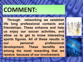 COMMENT:
Through networking we establish
life long professional contacts and
friendships. These enhance and help
us enjoy our soccer activities, and
allow us to get to know interesting
sports figures. All of these results in
our personal professional
development. These benefits are
among the most rewarding that we
receive because of our involvement.
 