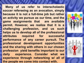 Many of us refer to interscholastic
soccer refereeing as an avocation, simply
because it is not a full-time job but rather
an activity we pursue as our time, and the
game assignments that are available
permit. However, we realize that it is a
challenging profession, and us such
helps us to develop all of the professional
attributes required for successful
performance of any career pursuit. The
professional development opportunities
and the sharing with others in our chosen
profession yield benefits important to our
daily experience. Consider what we
experience through networking w/ all of
the people we come into contact with.
 