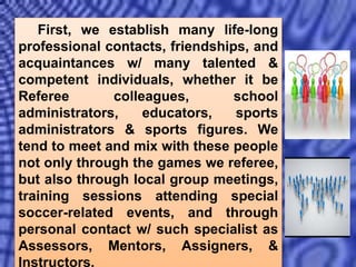 First, we establish many life-long
professional contacts, friendships, and
acquaintances w/ many talented &
competent individuals, whether it be
Referee colleagues, school
administrators, educators, sports
administrators & sports figures. We
tend to meet and mix with these people
not only through the games we referee,
but also through local group meetings,
training sessions attending special
soccer-related events, and through
personal contact w/ such specialist as
Assessors, Mentors, Assigners, &
Instructors.
 