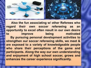 Also the fun associating w/ other Referees who
regard their own soccer refereeing as an
opportunity to excel often result in our own desire
to improve being motivated
By pursuing personal development activities to
strengthen our soccer refereeing skills, we meet &
are exposed to a variety of knowledgeable people
who share their perceptions of the game and
participants. Along the way our own understanding
and enjoyment of high school soccer, grows and
enhances the career experience significantly.
 
