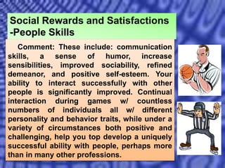 Comment: These include: communication
skills, a sense of humor, increase
sensibilities, improved sociability, refined
demeanor, and positive self-esteem. Your
ability to interact successfully with other
people is significantly improved. Continual
interaction during games w/ countless
numbers of individuals all w/ different
personality and behavior traits, while under a
variety of circumstances both positive and
challenging, help you top develop a uniquely
successful ability with people, perhaps more
than in many other professions.
Social Rewards and Satisfactions
-People Skills
 