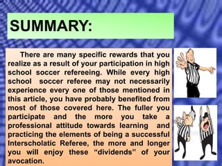 There are many specific rewards that you
realize as a result of your participation in high
school soccer refereeing. While every high
school soccer referee may not necessarily
experience every one of those mentioned in
this article, you have probably benefited from
most of those covered here. The fuller you
participate and the more you take a
professional attitude towards learning and
practicing the elements of being a successful
Interscholatic Referee, the more and longer
you will enjoy these “dividends’’ of your
avocation.
SUMMARY:
 