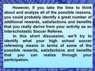 However, if you take the time to think
about and analyze all of the possible reasons,
you could probably identify a great number of
additional rewards, satisfactions and benefits
that you really derive from your activity as an
Interscholastic Soccer Referee.
In this short discussion, we’ll try to
identify what your high school soccer
refereeing means in terms of some of the
possible rewards, satisfactions and benefits
that you can realize through your
participation.
 