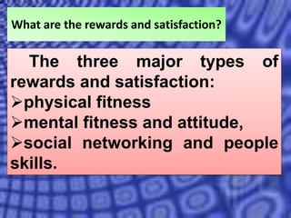What are the rewards and satisfaction?
The three major types of
rewards and satisfaction:
physical fitness
mental fitness and attitude,
social networking and people
skills.
 