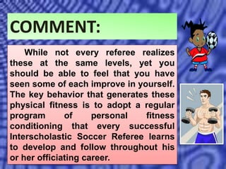 COMMENT:
While not every referee realizes
these at the same levels, yet you
should be able to feel that you have
seen some of each improve in yourself.
The key behavior that generates these
physical fitness is to adopt a regular
program of personal fitness
conditioning that every successful
Interscholastic Soccer Referee learns
to develop and follow throughout his
or her officiating career.
 