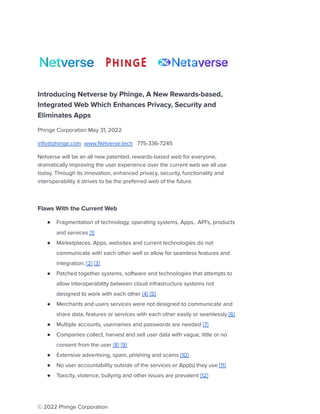 Introducing Netverse by Phinge, A New Rewards-based,
Integrated Web Which Enhances Privacy, Security and
Eliminates Apps
Phinge Corporation May 31, 2022
info@phinge.com www.Netverse.tech 775-336-7245
Netverse will be an all new patented, rewards-based web for everyone,
dramatically improving the user experience over the current web we all use
today. Through its innovation, enhanced privacy, security, functionality and
interoperability it strives to be the preferred web of the future.
Flaws With the Current Web
● Fragmentation of technology, operating systems, Apps, API’s, products
and services [1]
● Marketplaces, Apps, websites and current technologies do not
communicate with each other well or allow for seamless features and
integration. [2] [3]
● Patched together systems, software and technologies that attempts to
allow interoperability between cloud infrastructure systems not
designed to work with each other [4] [5]
● Merchants and users services were not designed to communicate and
share data, features or services with each other easily or seamlessly [6]
● Multiple accounts, usernames and passwords are needed [7]
● Companies collect, harvest and sell user data with vague, little or no
consent from the user [8] [9]
● Extensive advertising, spam, phishing and scams [10]
● No user accountability outside of the services or App(s) they use [11]
● Toxicity, violence, bullying and other issues are prevalent [12]
© 2022 Phinge Corporation
 