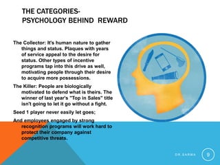 THE CATEGORIES-
PSYCHOLOGY BEHIND REWARD
The Collector: It's human nature to gather
things and status. Plaques with years
of service appeal to the desire for
status. Other types of incentive
programs tap into this drive as well,
motivating people through their desire
to acquire more possessions.
The Killer: People are biologically
motivated to defend what is theirs. The
winner of last year's "Top in Sales" title
isn't going to let it go without a fight.
Seed 1 player never easily let goes;
And employees engaged by strong
recognition programs will work hard to
protect their company against
competitive threats.
D R . S A R M A 9
 