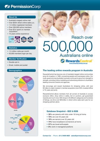 About Us
• Australia’s largest online mall
• Over $20m direct online sales p.a.
• 1.3 million registered members
• Over 500,000 active members
• Over $7m spent on member
  acquisition
• 10 years online experience

                                                                                               Reach over

  Statistics
• 1.5 million visits per month
• 50,000 members login per day
                                                   500,000                   Australians online
  Member Veriﬁcation
• Double opt-in
• Email, mobile and postal


  Demographics                                     The leading online rewards program in Australia
                                                   RewardsCentral has become one of Australia’s largest online communities
                                                   since its inception in 1999, connecting people and businesses online. Our
           13-17 yrs
             6.8%              18-24 yrs           multi-award winning Australian business continues to grow from strength to
                                26.3%
         55+ yrs
                                                   strength, providing online marketing and advertising solutions to Australia’s
          6.3%                                     leading consumer brands and agencies.
                                       25-34 yrs
        45-54 yrs                       30.8%      We encourage and reward Australians for shopping online, with over
         10.8%
                          35-44 yrs                $7million to-date invested in member acquisition (over 50% invested ofﬂine
                            19%
                                                   in TV, radio and print).
                                 Age
                                                   RewardsCentral allows members from all corners of Australia to access
                                                   exclusive offers, shop online in safety, bid on auctions, get guaranteed
                                                   rewards and much more. With shops in 20 different categories and hundreds
                                                   of listings, we drive over $20million in direct online sales each year for our
  53% 47%                                          shopping partners alone.




          Gender
                                                         Database Snapshot - B2C & B2B
             Over $200k                                  •   32% are parents with kids under 18 living at home
                3%
    $150k - $200k             Under
                                                         •   73% are over 25 years old
        3%                    $25k
                               20%
                                                         •   10% are seniors over 55 years old
  $100k - $150k
                                         $25k -
                                                         •   74% have broadband connections at home
      10%
                                          $50k
                                          31%            •   57% are travel enthusiasts
                                $50k -                   •   8% work in managerial positions
     $75k - $100k                $75k
        14%                      18%

                                Income


                                                   Contact Us - Phone: +61 2 9409 8600 sales@permissioncorp.com
 