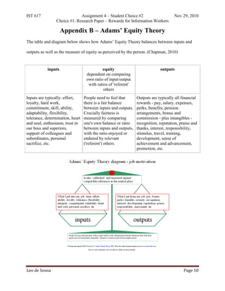 IST 617                       Assignment 4 – Student Choice #2                       Nov 29, 2010
                 Choice #1: Research Paper – Rewards for Information Workers

                     Appendix B – Adams’ Equity Theory
The table and diagram below shows how Adams’ Equity Theory balances between inputs and

outputs as well as the measure of equity as perceived by the person. (Chapman, 2010)


            inputs                          equity                           outputs
                                   dependent on comparing
                                   own ratio of input/output
                                    with ratios of 'referent'
                                             others
Inputs are typically: effort,     People need to feel that      Outputs are typically all financial
loyalty, hard work,               there is a fair balance       rewards - pay, salary, expenses,
commitment, skill, ability,       between inputs and outputs.   perks, benefits, pension
adaptability, flexibility,        Crucially fairness is         arrangements, bonus and
tolerance, determination, heart   measured by comparing         commission - plus intangibles -
and soul, enthusiasm, trust in    one's own balance or ratio    recognition, reputation, praise and
our boss and superiors,           between inputs and outputs,   thanks, interest, responsibility,
support of colleagues and         with the ratio enjoyed or     stimulus, travel, training,
subordinates, personal            endured by relevant           development, sense of
sacrifice, etc.                   ('referent') others.          achievement and advancement,
                                                                promotion, etc.




Leo de Sousa                                                                               Page 10
 