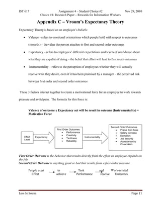IST 617                        Assignment 4 – Student Choice #2                         Nov 29, 2010
                  Choice #1: Research Paper – Rewards for Information Workers

                Appendix C – Vroom’s Expectancy Theory
Expectancy Theory is based on an employee’s beliefs:

   •    Valence - refers to emotional orientations which people hold with respect to outcomes

        (rewards) – the value the person attaches to first and second order outcomes

   •    Expectancy – refers to employees’ different expectations and levels of confidence about

        what they are capable of doing – the belief that effort will lead to first order outcomes

   •      Instrumentality – refers to the perception of employees whether they will actually

        receive what they desire, even if it has been promised by a manager – the perceived link

        between first order and second order outcomes


These 3 factors interact together to create a motivational force for an employee to work towards

pleasure and avoid pain. The formula for this force is:


        Valence of outcome x Expectancy act will be result in outcome (Instrumentality) =
        Motivation Force



                                                                             Second Order Outcomes
                                First Order Outcomes                            •   Praise from boss
                                     •   Performance                            •   Salary increase
                                     •   Creativity                             •   Demotion
    Effort    Expectancy                               Instrumentality
                                     •   Tardiness                              •   Job security
    Level
                                     •   Reliability                            •   Acceptance by
                                                                                    Co-workers




First Order Outcome is the behavior that results directly from the effort an employee expends on
the job.
Second Order Outcome is anything good or bad that results from a first-order outcome.

        People exert            to               Task                and      Work-related
          Effort               achieve          Performance           receive   Outcomes




Leo de Sousa                                                                                  Page 11
 