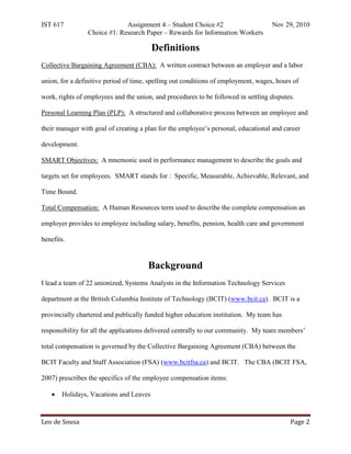 IST 617                       Assignment 4 – Student Choice #2                      Nov 29, 2010
                 Choice #1: Research Paper – Rewards for Information Workers

                                        Definitions
Collective Bargaining Agreement (CBA): A written contract between an employer and a labor

union, for a definitive period of time, spelling out conditions of employment, wages, hours of

work, rights of employees and the union, and procedures to be followed in settling disputes.

Personal Learning Plan (PLP): A structured and collaborative process between an employee and

their manager with goal of creating a plan for the employee’s personal, educational and career

development.

SMART Objectives: A mnemonic used in performance management to describe the goals and

targets set for employees. SMART stands for : Specific, Measurable, Achievable, Relevant, and

Time Bound.

Total Compensation: A Human Resources term used to describe the complete compensation an

employer provides to employee including salary, benefits, pension, health care and government

benefits.


                                       Background
I lead a team of 22 unionized, Systems Analysts in the Information Technology Services

department at the British Columbia Institute of Technology (BCIT) (www.bcit.ca). BCIT is a

provincially chartered and publically funded higher education institution. My team has

responsibility for all the applications delivered centrally to our community. My team members’

total compensation is governed by the Collective Bargaining Agreement (CBA) between the

BCIT Faculty and Staff Association (FSA) (www.bcitfsa.ca) and BCIT. The CBA (BCIT FSA,

2007) prescribes the specifics of the employee compensation items:

   •   Holidays, Vacations and Leaves



Leo de Sousa                                                                               Page 2
 