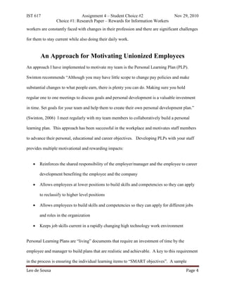 IST 617                       Assignment 4 – Student Choice #2                      Nov 29, 2010
                 Choice #1: Research Paper – Rewards for Information Workers
workers are constantly faced with changes in their profession and there are significant challenges

for them to stay current while also doing their daily work.


        An Approach for Motivating Unionized Employees
An approach I have implemented to motivate my team is the Personal Learning Plan (PLP).

Swinton recommends “Although you may have little scope to change pay policies and make

substantial changes to what people earn, there is plenty you can do. Making sure you hold

regular one to one meetings to discuss goals and personal development is a valuable investment

in time. Set goals for your team and help them to create their own personal development plan.”

(Swinton, 2006) I meet regularly with my team members to collaboratively build a personal

learning plan. This approach has been successful in the workplace and motivates staff members

to advance their personal, educational and career objectives. Developing PLPs with your staff

provides multiple motivational and rewarding impacts:


   •   Reinforces the shared responsibility of the employer/manager and the employee to career

       development benefiting the employee and the company

   •   Allows employees at lower positions to build skills and competencies so they can apply

       to reclassify to higher level positions

   •   Allows employees to build skills and competencies so they can apply for different jobs

       and roles in the organization

   •   Keeps job skills current in a rapidly changing high technology work environment


Personal Learning Plans are “living” documents that require an investment of time by the

employee and manager to build plans that are realistic and achievable. A key to this requirement



Leo de Sousa                                                                                Page 4
in the process is ensuring the individual learning items to “SMART objectives”. A sample
 