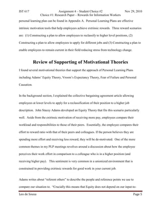 IST 617                       Assignment 4 – Student Choice #2                         Nov 29, 2010
                 Choice #1: Research Paper – Rewards for Information Workers
personal learning plan can be found in Appendix A. Personal Learning Plans are effective

intrinsic motivation tools that help employees achieve extrinsic rewards. Three reward scenarios

are: (1) Constructing a plan to allow employees to reclassify to higher level positions, (2)

Constructing a plan to allow employees to apply for different jobs and (3) Constructing a plan to

enable employees to remain current in their field reducing stress from technology change.


             Review of Supporting of Motivational Theories
I found several motivational theories that support the approach of Personal Learning Plans

including Adams’ Equity Theory, Vroom’s Expectancy Theory, Fear of Failure and Personal

Causation.


In the background section, I explained the collective bargaining agreement article allowing

employees at lower levels to apply for a reclassification of their position to a higher job

description. John Stacey Adams developed an Equity Theory that fits this scenario particularly

well. Aside from the extrinsic motivation of receiving more pay, employees compare their

workload and responsibilities to those of their peers. Essentially, the employee compares their

effort to reward ratio with that of their peers and colleagues. If the person believes they are

spending more effort and receiving less reward, they will be de-motivated. One of the more

common themes in my PLP meetings revolves around a discussion about how the employee

perceives their work effort in comparison to a colleague who is in a higher position (and

receiving higher pay). This sentiment is very common in a unionized environment that is

constrained in providing extrinsic rewards for good work in your current job.


Adams writes about “referent others” to describe the people and reference points we use to



Leo de Sousa                                                                                   Page 5
compare our situation to. “Crucially this means that Equity does not depend on our input-to-
 